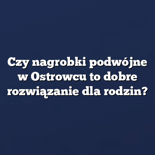 Czy nagrobki podwójne w Ostrowcu to dobre rozwiązanie dla rodzin?