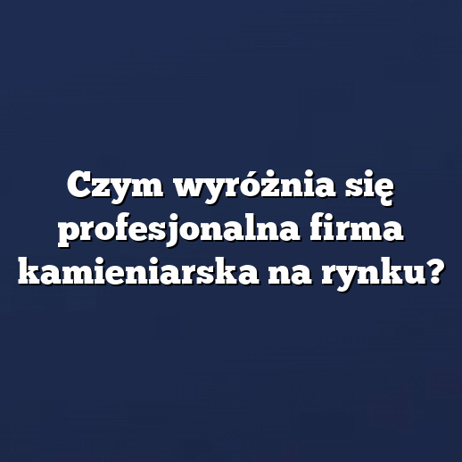 Czym wyróżnia się profesjonalna firma kamieniarska na rynku?