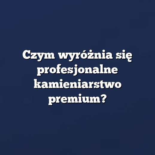 Czym wyróżnia się profesjonalne kamieniarstwo premium?