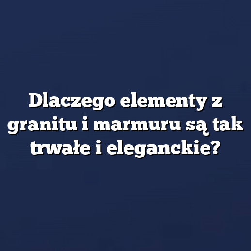 Dlaczego elementy z granitu i marmuru są tak trwałe i eleganckie?
