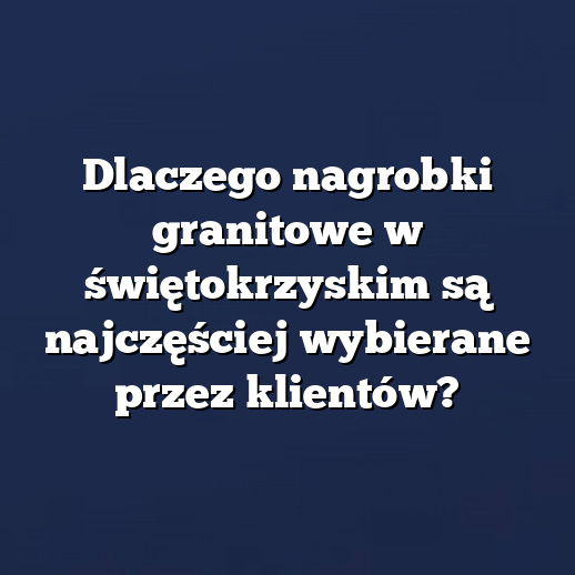 Dlaczego nagrobki granitowe w świętokrzyskim są najczęściej wybierane przez klientów?