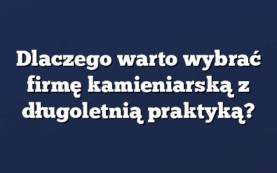 Dlaczego warto wybrać firmę kamieniarską z długoletnią praktyką?