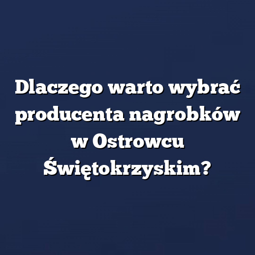 Dlaczego warto wybrać producenta nagrobków w Ostrowcu Świętokrzyskim?