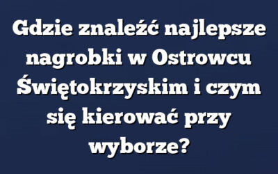 Gdzie znaleźć najlepsze nagrobki w Ostrowcu Świętokrzyskim i czym się kierować przy wyborze?