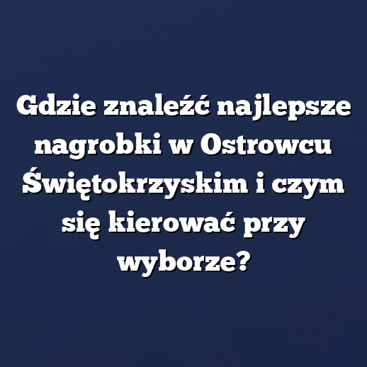 Gdzie znaleźć najlepsze nagrobki w Ostrowcu Świętokrzyskim i czym się kierować przy wyborze?