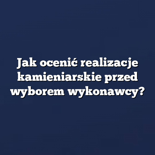 Jak ocenić realizacje kamieniarskie przed wyborem wykonawcy?