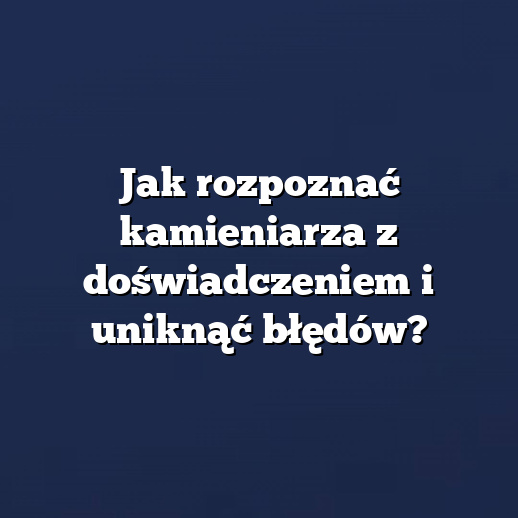 Jak rozpoznać kamieniarza z doświadczeniem i uniknąć błędów?