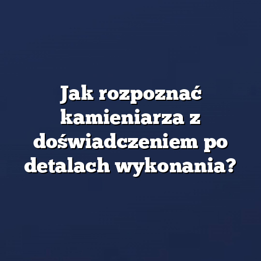 Jak rozpoznać kamieniarza z doświadczeniem po detalach wykonania?