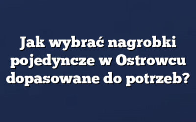 Jak wybrać nagrobki pojedyncze w Ostrowcu dopasowane do potrzeb?