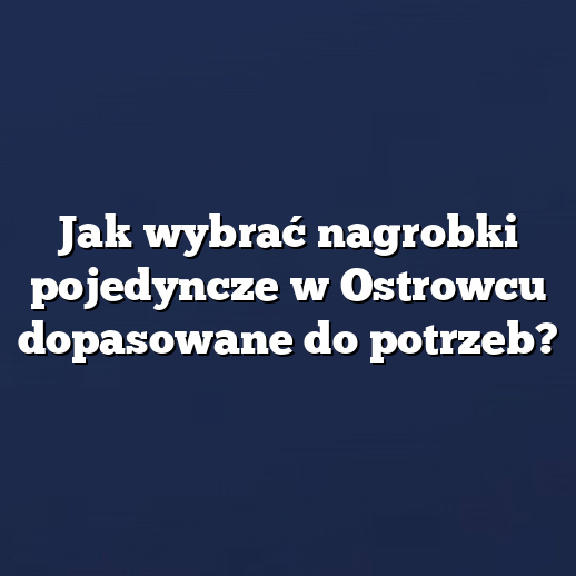 Jak wybrać nagrobki pojedyncze w Ostrowcu dopasowane do potrzeb?