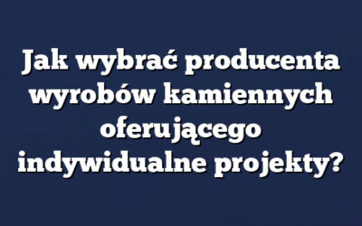 Jak wybrać producenta wyrobów kamiennych oferującego indywidualne projekty?