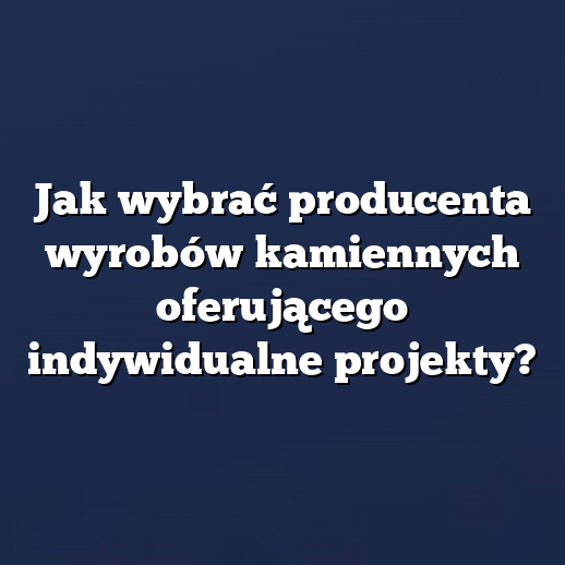 Jak wybrać producenta wyrobów kamiennych oferującego indywidualne projekty?