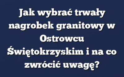 Jak wybrać trwały nagrobek granitowy w Ostrowcu Świętokrzyskim i na co zwrócić uwagę?