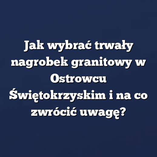 Jak wybrać trwały nagrobek granitowy w Ostrowcu Świętokrzyskim i na co zwrócić uwagę?