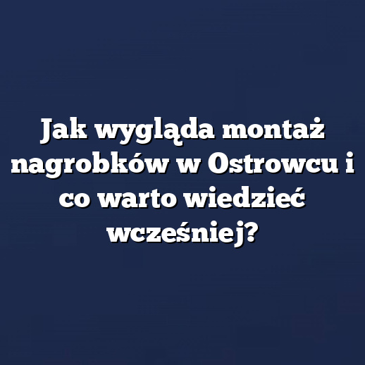 Jak wygląda montaż nagrobków w Ostrowcu i co warto wiedzieć wcześniej?