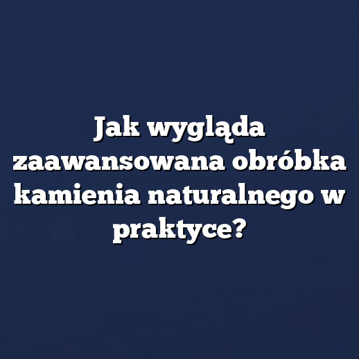 Jak wygląda zaawansowana obróbka kamienia naturalnego w praktyce?