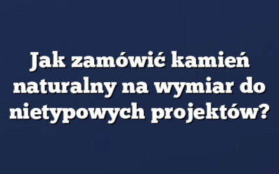Jak zamówić kamień naturalny na wymiar do nietypowych projektów?