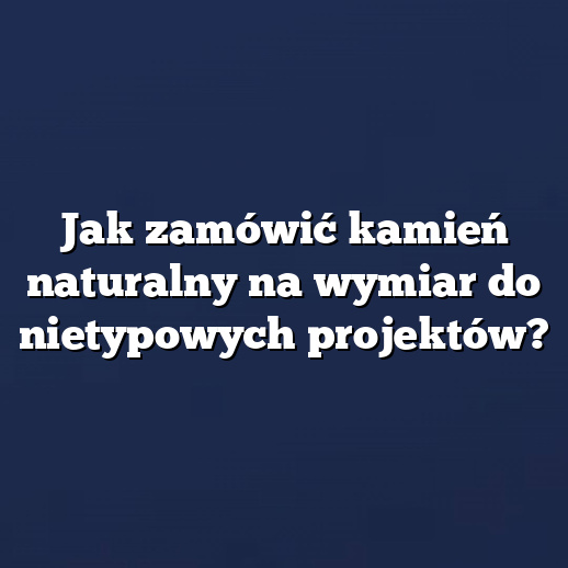 Jak zamówić kamień naturalny na wymiar do nietypowych projektów?