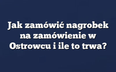 Jak zamówić nagrobek na zamówienie w Ostrowcu i ile to trwa?