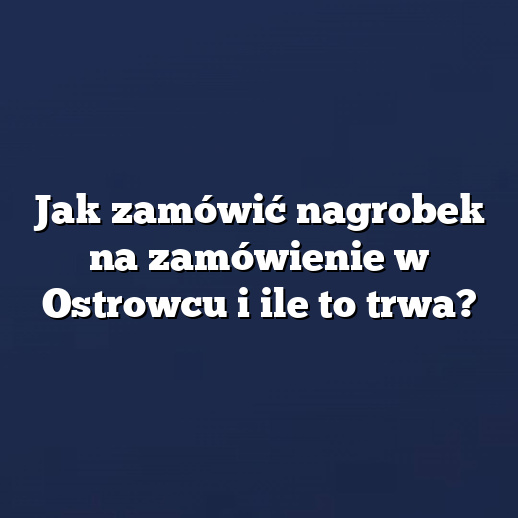 Jak zamówić nagrobek na zamówienie w Ostrowcu i ile to trwa?
