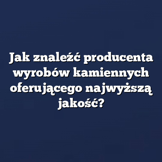 Jak znaleźć producenta wyrobów kamiennych oferującego najwyższą jakość?