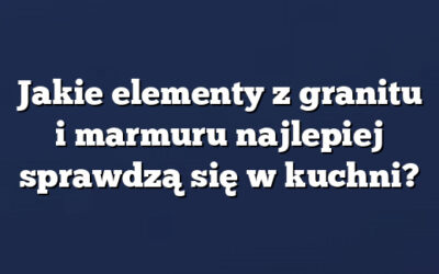 Jakie elementy z granitu i marmuru najlepiej sprawdzą się w kuchni?