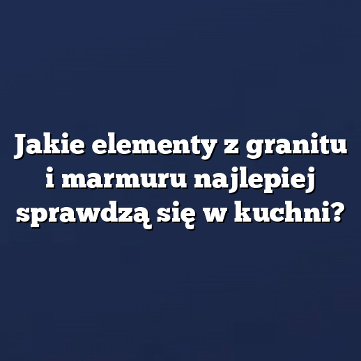 Jakie elementy z granitu i marmuru najlepiej sprawdzą się w kuchni?