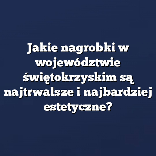 Jakie nagrobki w województwie świętokrzyskim są najtrwalsze i najbardziej estetyczne?