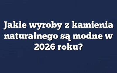Jakie wyroby z kamienia naturalnego są modne w 2026 roku?
