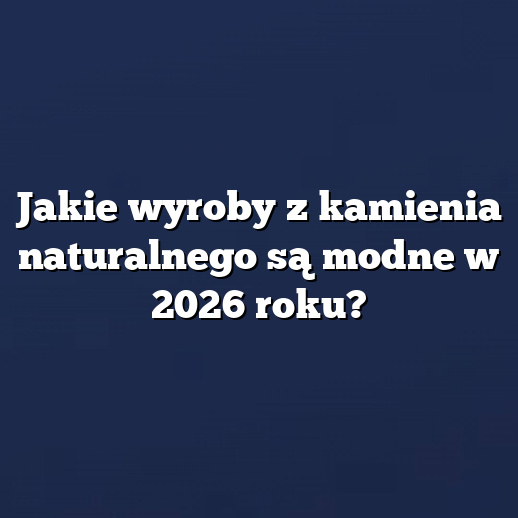 Jakie wyroby z kamienia naturalnego są modne w 2026 roku?