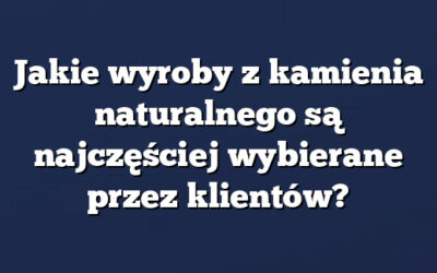 Jakie wyroby z kamienia naturalnego są najczęściej wybierane przez klientów?