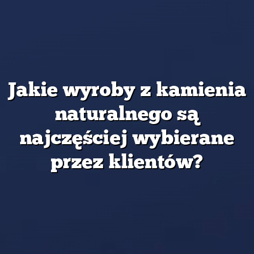 Jakie wyroby z kamienia naturalnego są najczęściej wybierane przez klientów?