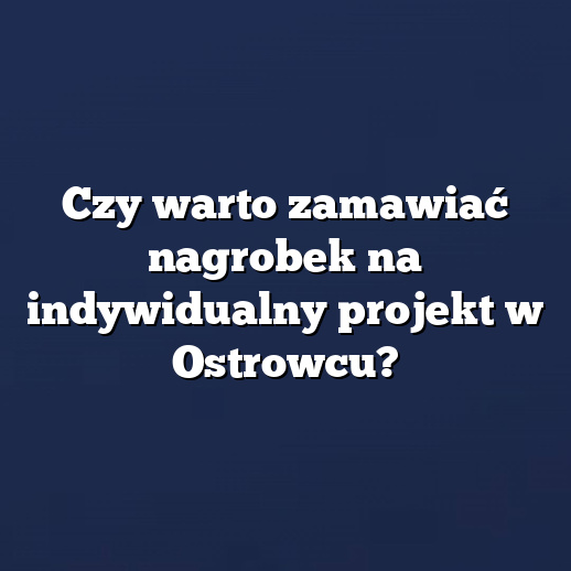Czy warto zamawiać nagrobek na indywidualny projekt w Ostrowcu?