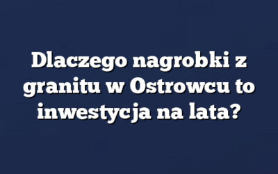 Dlaczego nagrobki z granitu w Ostrowcu to inwestycja na lata?