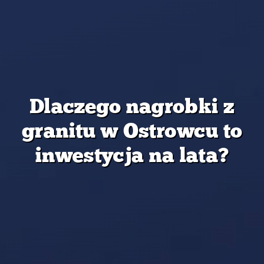 Dlaczego nagrobki z granitu w Ostrowcu to inwestycja na lata?