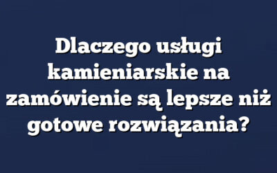 Dlaczego usługi kamieniarskie na zamówienie są lepsze niż gotowe rozwiązania?