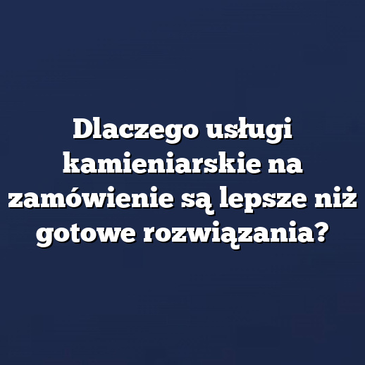 Dlaczego usługi kamieniarskie na zamówienie są lepsze niż gotowe rozwiązania?