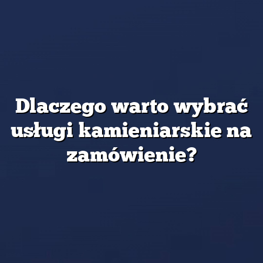 Dlaczego warto wybrać usługi kamieniarskie na zamówienie?