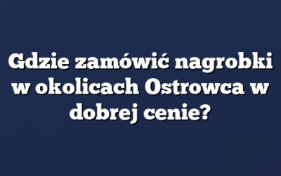 Gdzie zamówić nagrobki w okolicach Ostrowca w dobrej cenie?