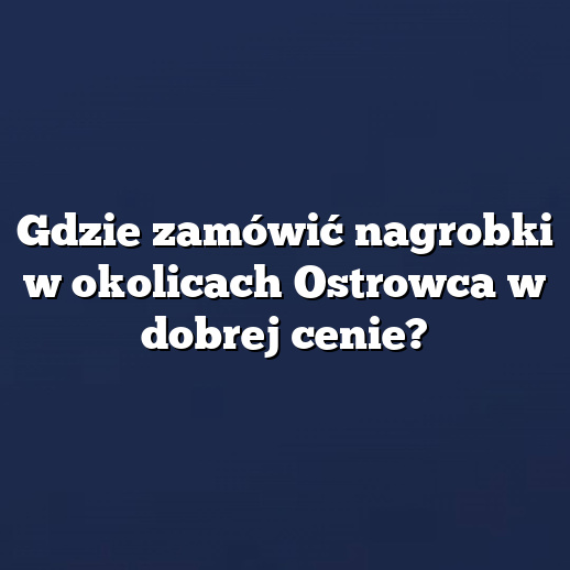 Gdzie zamówić nagrobki w okolicach Ostrowca w dobrej cenie?