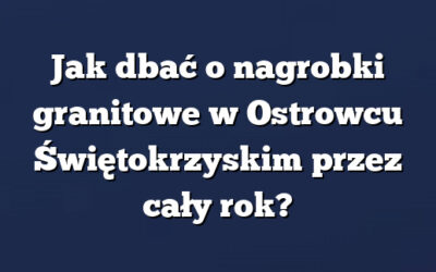 Jak dbać o nagrobki granitowe w Ostrowcu Świętokrzyskim przez cały rok?