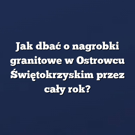 Jak dbać o nagrobki granitowe w Ostrowcu Świętokrzyskim przez cały rok?