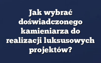 Jak wybrać doświadczonego kamieniarza do realizacji luksusowych projektów?