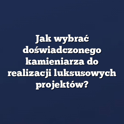 Jak wybrać doświadczonego kamieniarza do realizacji luksusowych projektów?