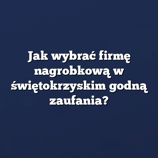 Jak wybrać firmę nagrobkową w świętokrzyskim godną zaufania?