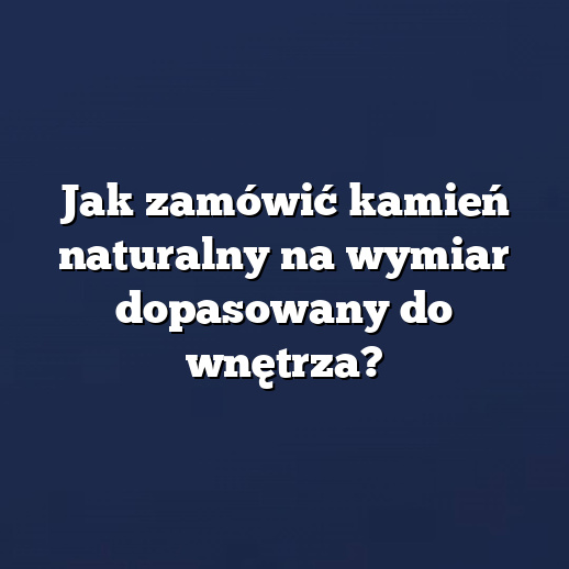 Jak zamówić kamień naturalny na wymiar dopasowany do wnętrza?