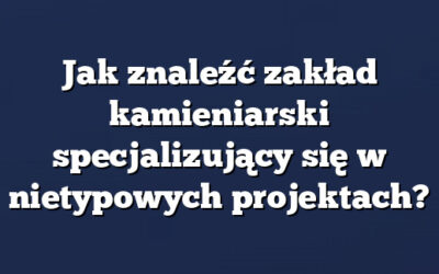 Jak znaleźć zakład kamieniarski specjalizujący się w nietypowych projektach?