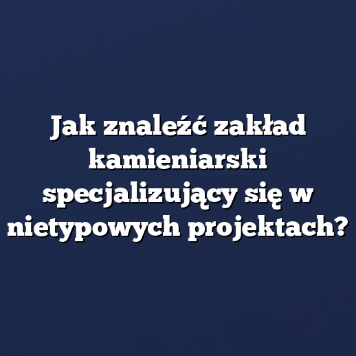 Jak znaleźć zakład kamieniarski specjalizujący się w nietypowych projektach?