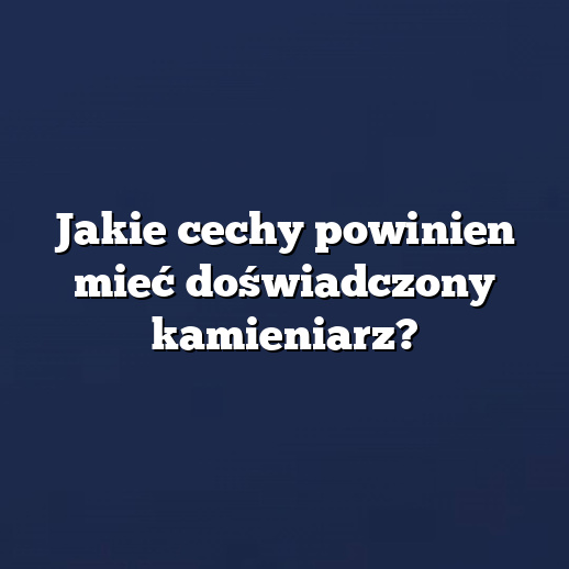 Jakie cechy powinien mieć doświadczony kamieniarz?