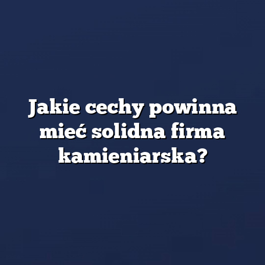 Jakie cechy powinna mieć solidna firma kamieniarska?